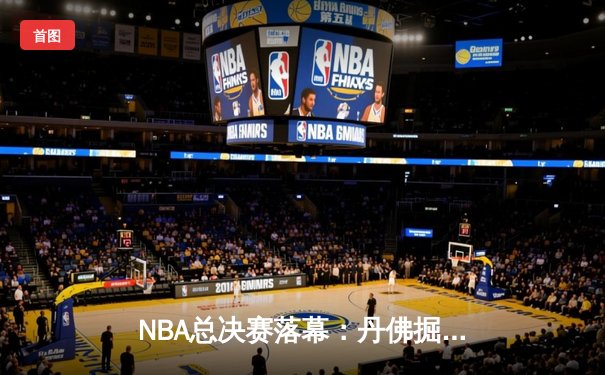 NBA总决赛落幕：丹佛掘金首夺总冠军，约基奇加冕FMVP