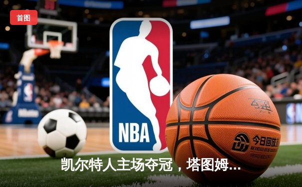 凯尔特人主场夺冠，塔图姆36分荣膺FMVP，独行侠1-4遗憾落幕