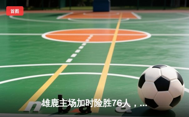 雄鹿主场加时险胜76人，字母哥32+11+7与恩比德上演巅峰对决