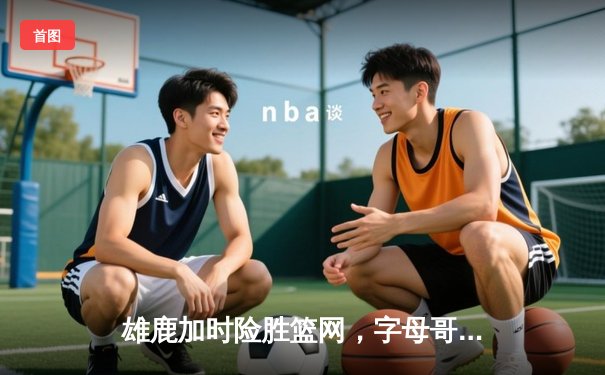 雄鹿加时险胜篮网，字母哥36+16+8主宰关键战役