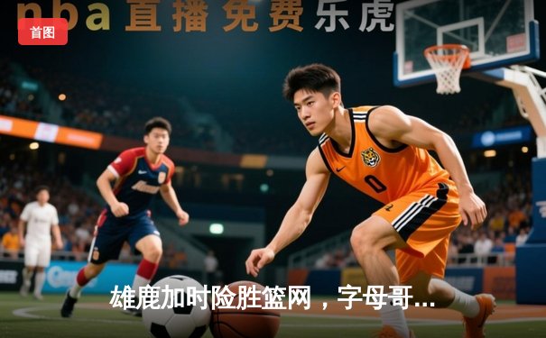 雄鹿加时险胜篮网，字母哥狂砍44分14篮板引领逆转