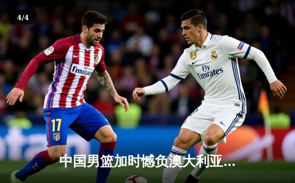 中国男篮加时憾负澳大利亚，周琦空砍27分15篮板独木难支 - 4