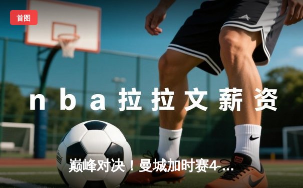 巅峰对决！曼城加时赛4-3绝杀皇马，哈兰德双响德布劳内传射定乾坤