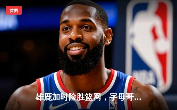 雄鹿加时险胜篮网，字母哥44分主宰关键时刻