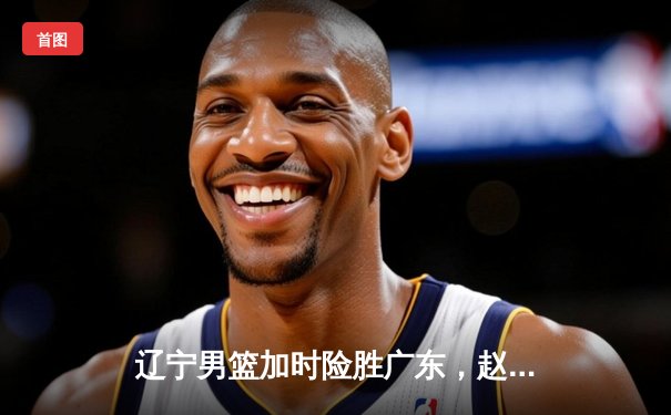 辽宁男篮加时险胜广东，赵继伟35分导演逆转好戏