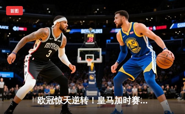 欧冠惊天逆转！皇马加时赛3-2绝杀拜仁，维尼修斯传射本泽马加时双响